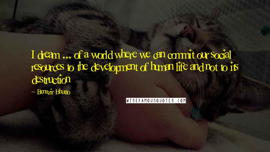 Benazir Bhutto Quotes: I dream ... of a world where we can commit our social resources to the development of human life and not to its destruction