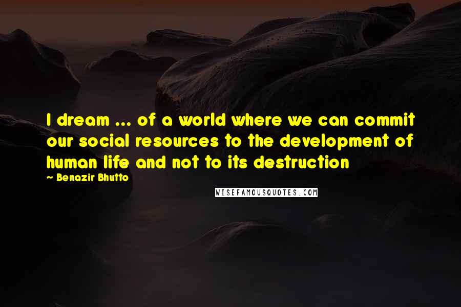 Benazir Bhutto Quotes: I dream ... of a world where we can commit our social resources to the development of human life and not to its destruction