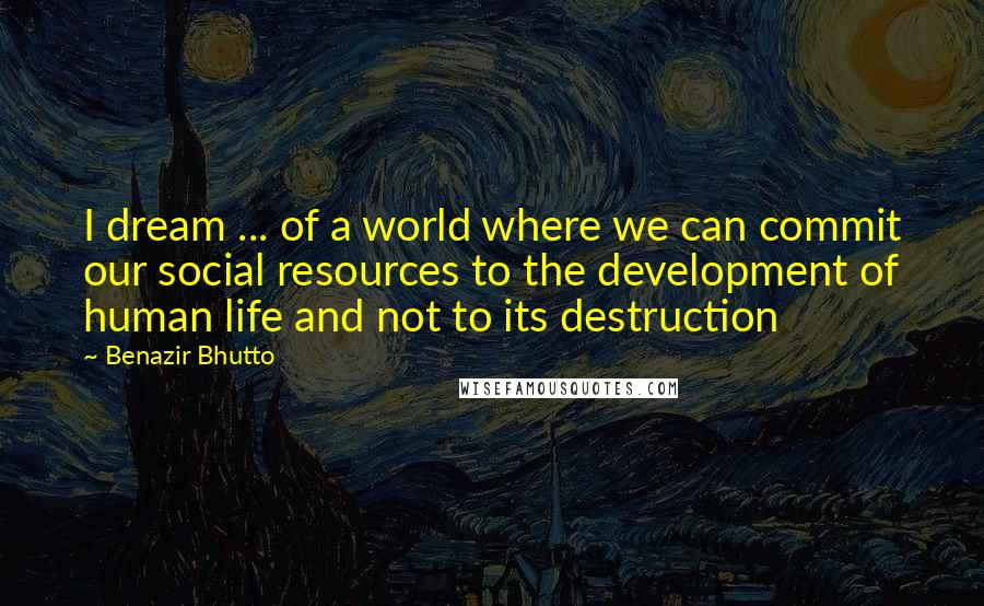 Benazir Bhutto Quotes: I dream ... of a world where we can commit our social resources to the development of human life and not to its destruction