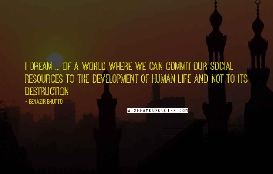 Benazir Bhutto Quotes: I dream ... of a world where we can commit our social resources to the development of human life and not to its destruction