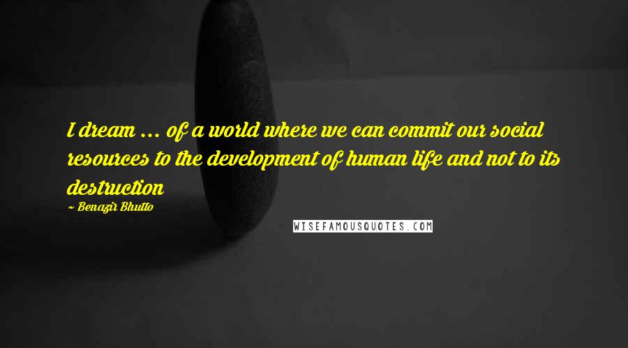 Benazir Bhutto Quotes: I dream ... of a world where we can commit our social resources to the development of human life and not to its destruction