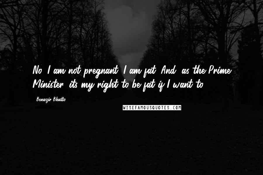 Benazir Bhutto Quotes: No, I am not pregnant. I am fat. And, as the Prime Minister, its my right to be fat if I want to.