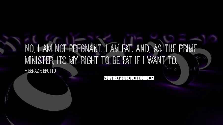 Benazir Bhutto Quotes: No, I am not pregnant. I am fat. And, as the Prime Minister, its my right to be fat if I want to.