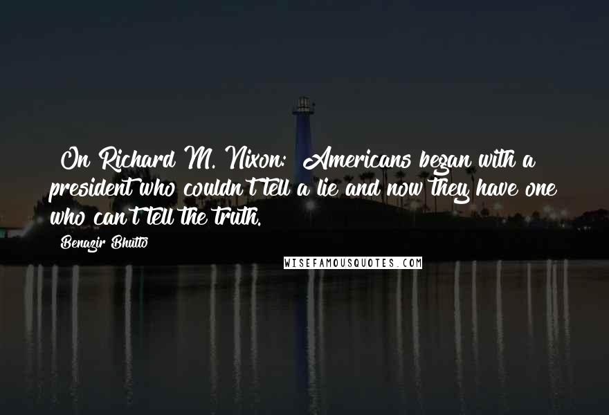 Benazir Bhutto Quotes: [On Richard M. Nixon:] Americans began with a president who couldn't tell a lie and now they have one who can't tell the truth.