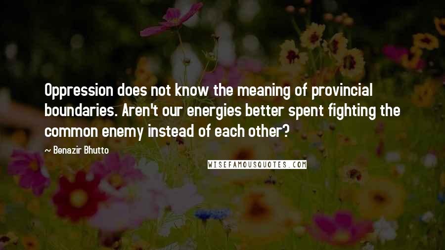 Benazir Bhutto Quotes: Oppression does not know the meaning of provincial boundaries. Aren't our energies better spent fighting the common enemy instead of each other?