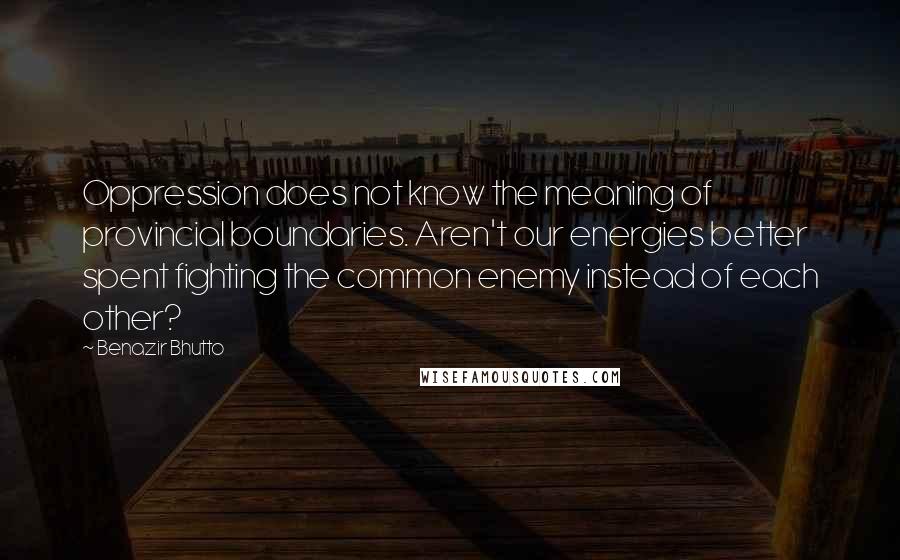 Benazir Bhutto Quotes: Oppression does not know the meaning of provincial boundaries. Aren't our energies better spent fighting the common enemy instead of each other?