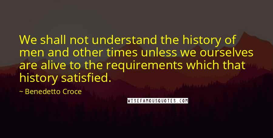 Benedetto Croce Quotes: We shall not understand the history of men and other times unless we ourselves are alive to the requirements which that history satisfied.