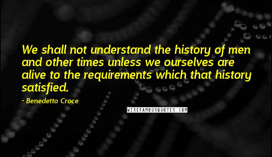 Benedetto Croce Quotes: We shall not understand the history of men and other times unless we ourselves are alive to the requirements which that history satisfied.