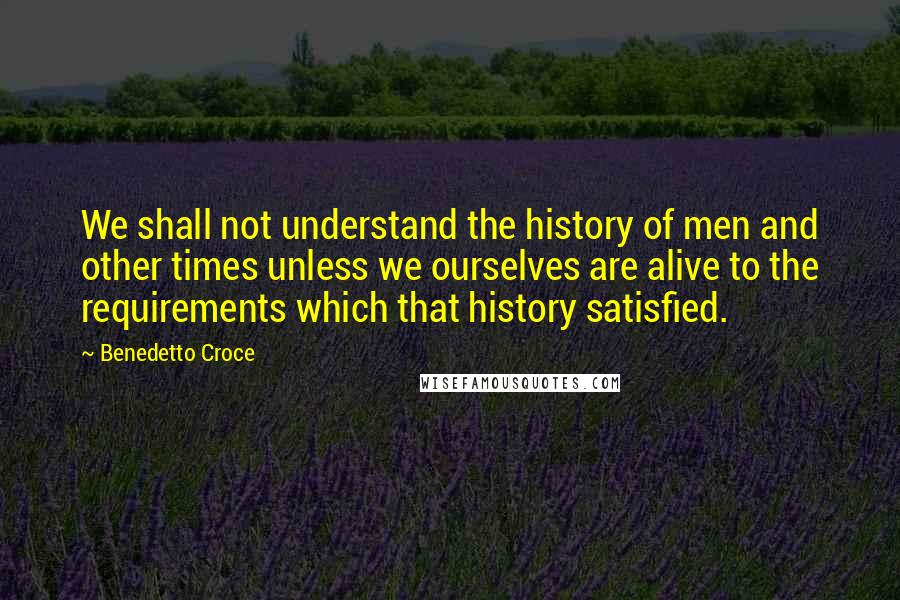 Benedetto Croce Quotes: We shall not understand the history of men and other times unless we ourselves are alive to the requirements which that history satisfied.