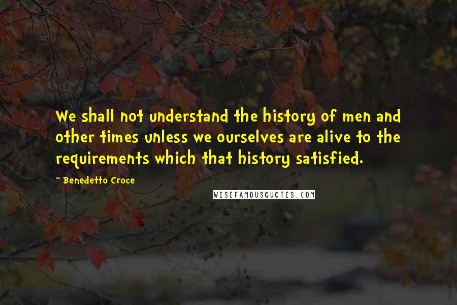 Benedetto Croce Quotes: We shall not understand the history of men and other times unless we ourselves are alive to the requirements which that history satisfied.