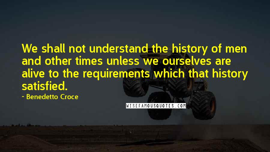 Benedetto Croce Quotes: We shall not understand the history of men and other times unless we ourselves are alive to the requirements which that history satisfied.