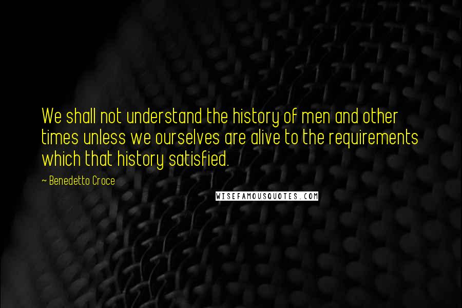 Benedetto Croce Quotes: We shall not understand the history of men and other times unless we ourselves are alive to the requirements which that history satisfied.