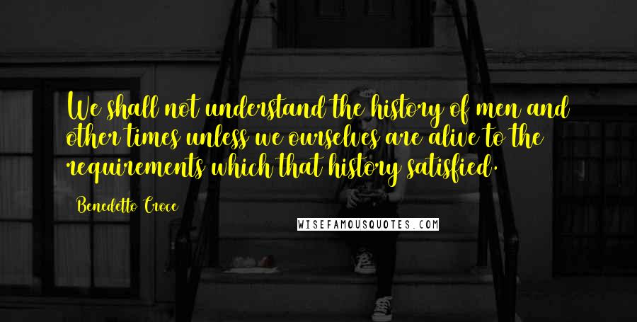 Benedetto Croce Quotes: We shall not understand the history of men and other times unless we ourselves are alive to the requirements which that history satisfied.