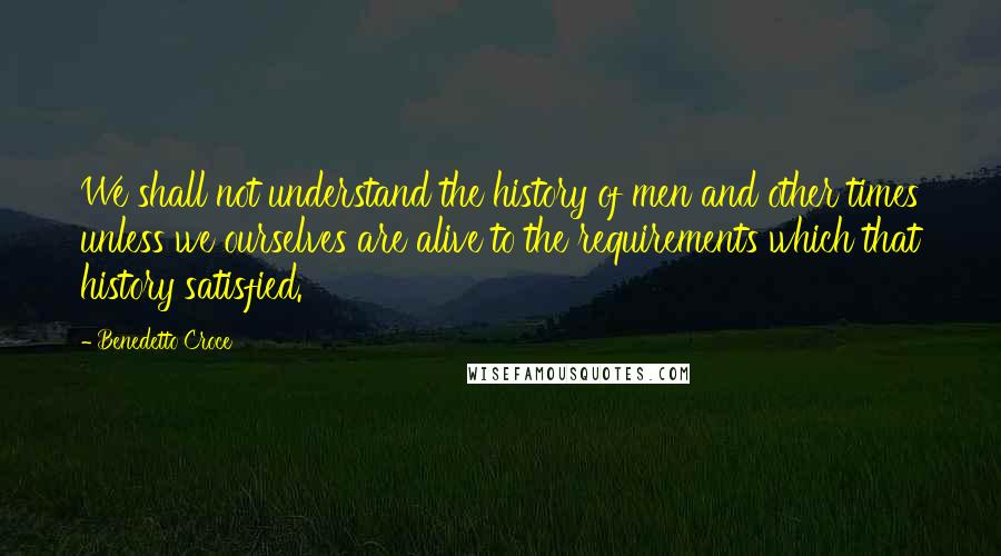 Benedetto Croce Quotes: We shall not understand the history of men and other times unless we ourselves are alive to the requirements which that history satisfied.