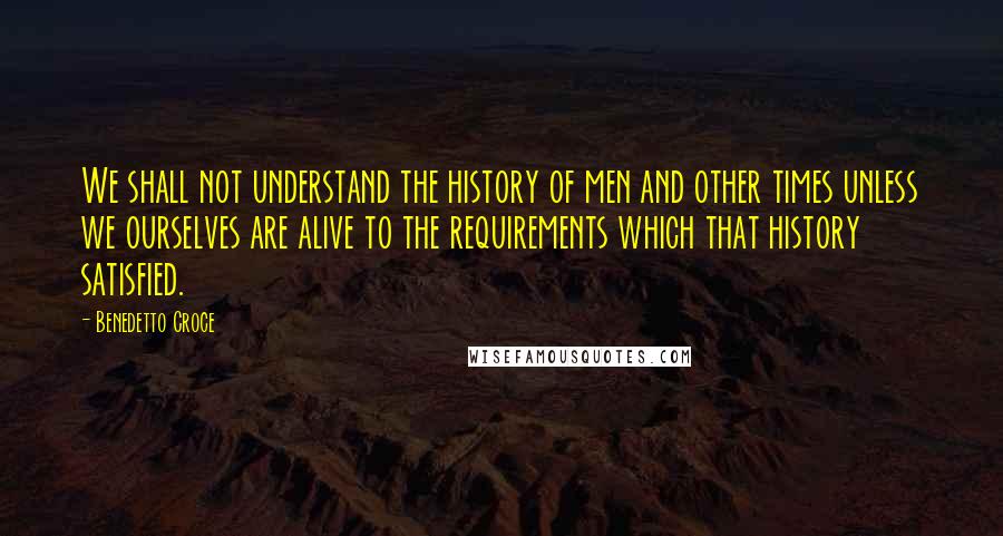 Benedetto Croce Quotes: We shall not understand the history of men and other times unless we ourselves are alive to the requirements which that history satisfied.