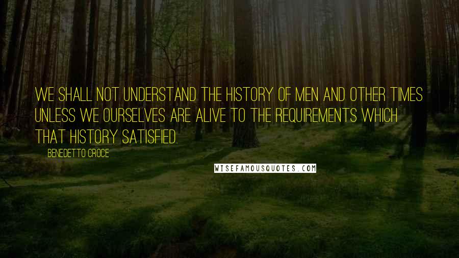 Benedetto Croce Quotes: We shall not understand the history of men and other times unless we ourselves are alive to the requirements which that history satisfied.