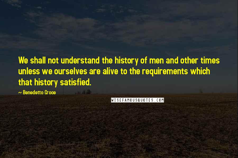 Benedetto Croce Quotes: We shall not understand the history of men and other times unless we ourselves are alive to the requirements which that history satisfied.