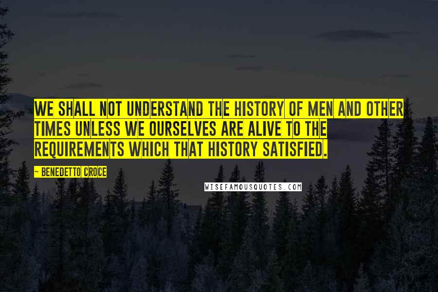 Benedetto Croce Quotes: We shall not understand the history of men and other times unless we ourselves are alive to the requirements which that history satisfied.