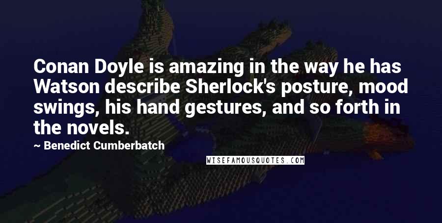 Benedict Cumberbatch Quotes: Conan Doyle is amazing in the way he has Watson describe Sherlock's posture, mood swings, his hand gestures, and so forth in the novels.