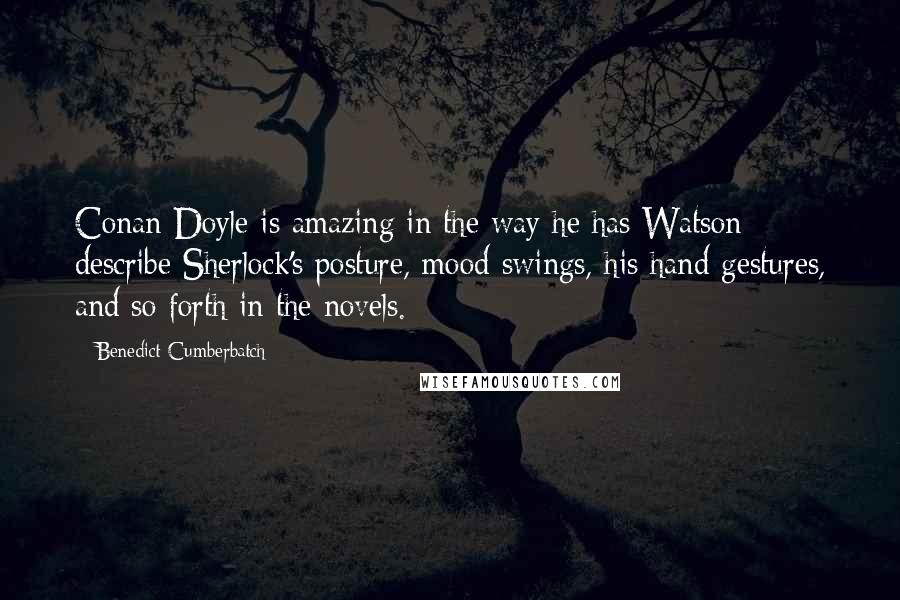 Benedict Cumberbatch Quotes: Conan Doyle is amazing in the way he has Watson describe Sherlock's posture, mood swings, his hand gestures, and so forth in the novels.