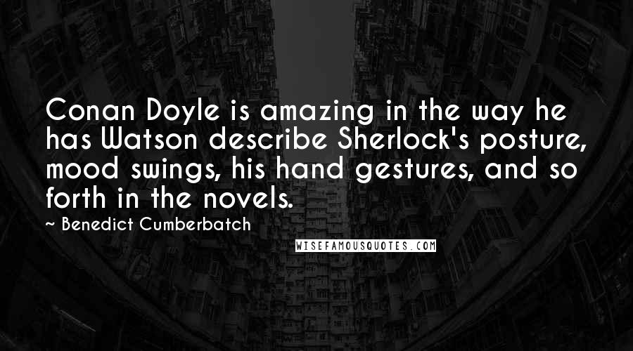 Benedict Cumberbatch Quotes: Conan Doyle is amazing in the way he has Watson describe Sherlock's posture, mood swings, his hand gestures, and so forth in the novels.