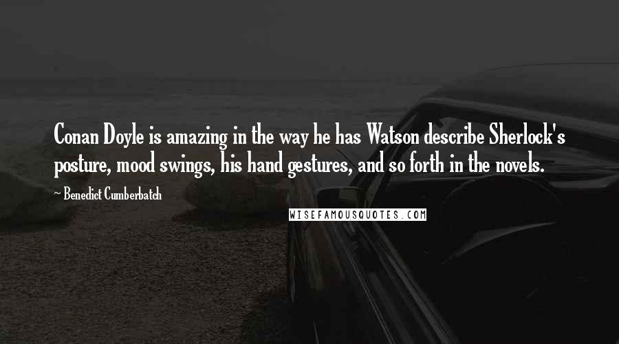 Benedict Cumberbatch Quotes: Conan Doyle is amazing in the way he has Watson describe Sherlock's posture, mood swings, his hand gestures, and so forth in the novels.