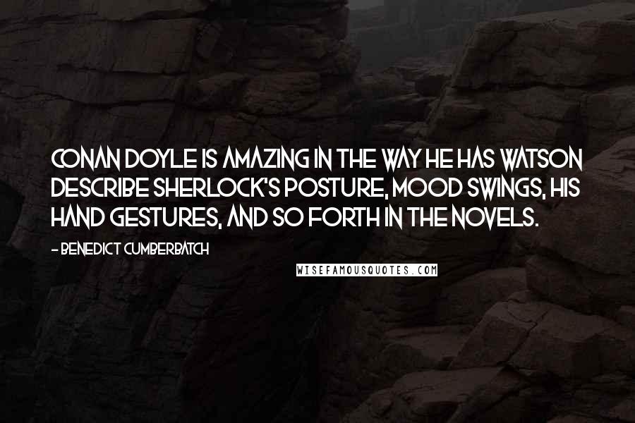 Benedict Cumberbatch Quotes: Conan Doyle is amazing in the way he has Watson describe Sherlock's posture, mood swings, his hand gestures, and so forth in the novels.