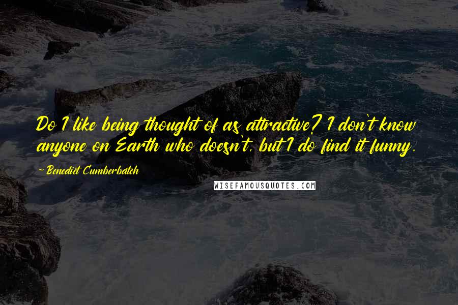 Benedict Cumberbatch Quotes: Do I like being thought of as attractive? I don't know anyone on Earth who doesn't, but I do find it funny.