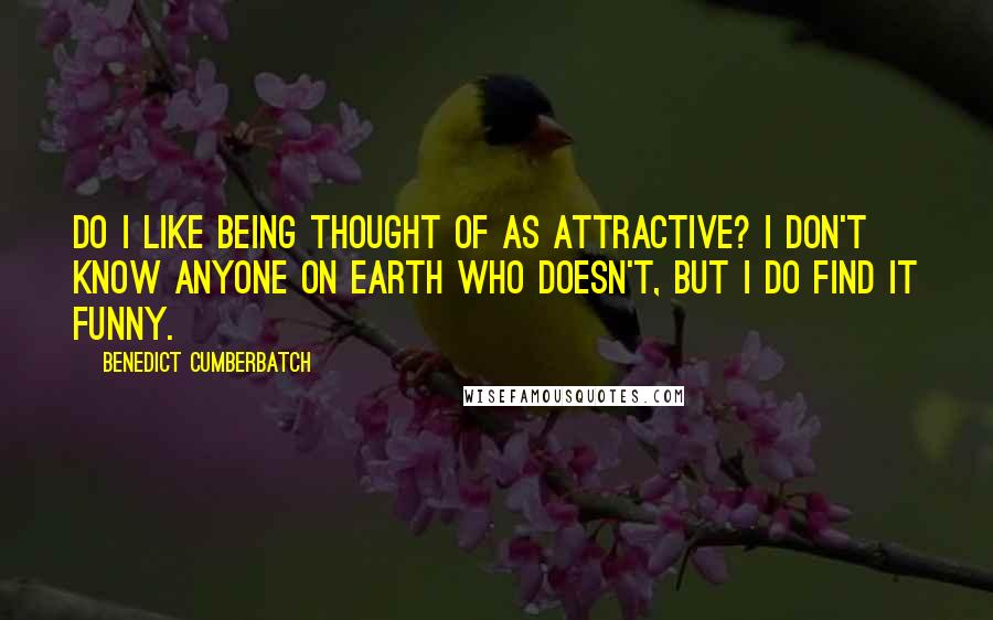 Benedict Cumberbatch Quotes: Do I like being thought of as attractive? I don't know anyone on Earth who doesn't, but I do find it funny.