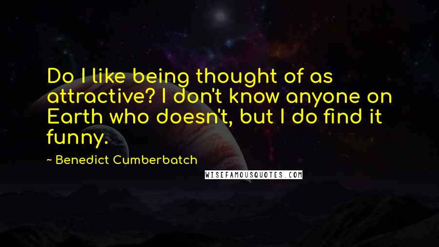 Benedict Cumberbatch Quotes: Do I like being thought of as attractive? I don't know anyone on Earth who doesn't, but I do find it funny.