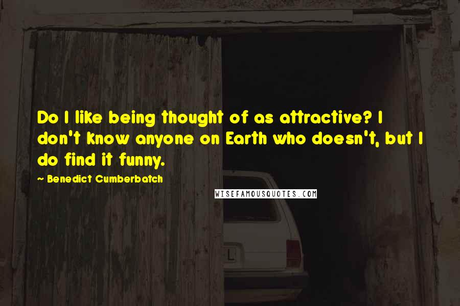 Benedict Cumberbatch Quotes: Do I like being thought of as attractive? I don't know anyone on Earth who doesn't, but I do find it funny.