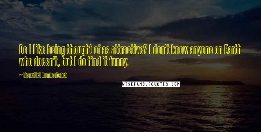 Benedict Cumberbatch Quotes: Do I like being thought of as attractive? I don't know anyone on Earth who doesn't, but I do find it funny.