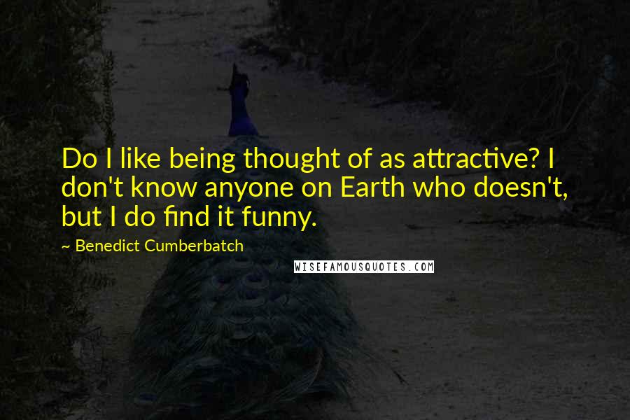 Benedict Cumberbatch Quotes: Do I like being thought of as attractive? I don't know anyone on Earth who doesn't, but I do find it funny.