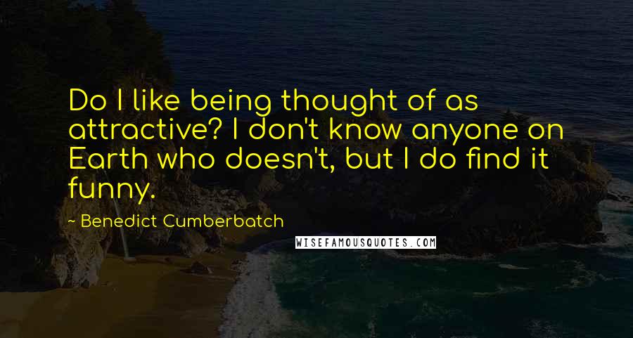 Benedict Cumberbatch Quotes: Do I like being thought of as attractive? I don't know anyone on Earth who doesn't, but I do find it funny.