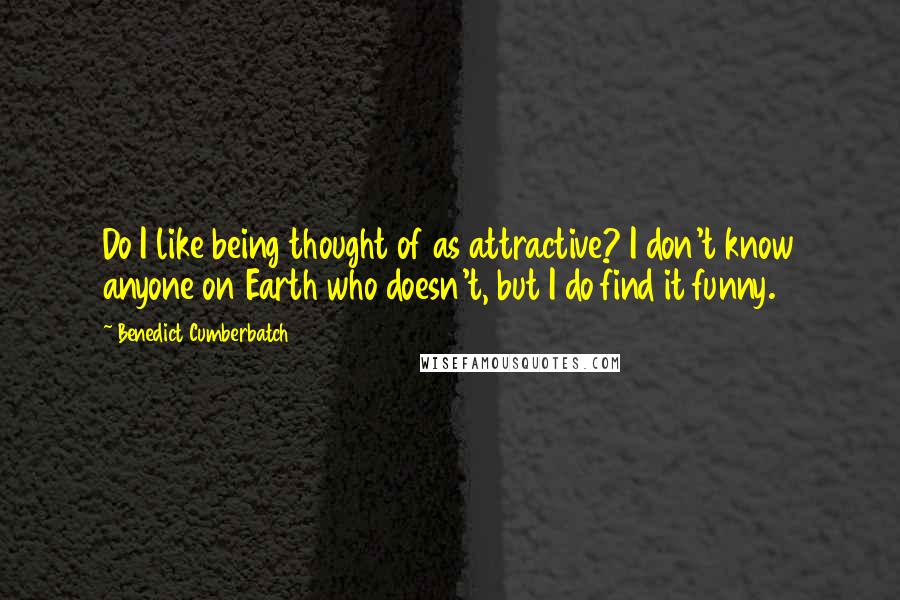 Benedict Cumberbatch Quotes: Do I like being thought of as attractive? I don't know anyone on Earth who doesn't, but I do find it funny.