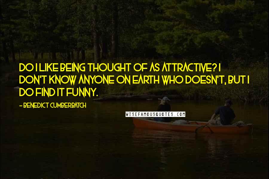 Benedict Cumberbatch Quotes: Do I like being thought of as attractive? I don't know anyone on Earth who doesn't, but I do find it funny.