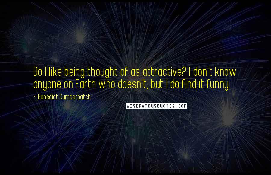 Benedict Cumberbatch Quotes: Do I like being thought of as attractive? I don't know anyone on Earth who doesn't, but I do find it funny.