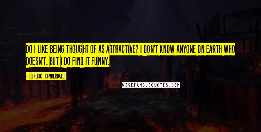 Benedict Cumberbatch Quotes: Do I like being thought of as attractive? I don't know anyone on Earth who doesn't, but I do find it funny.