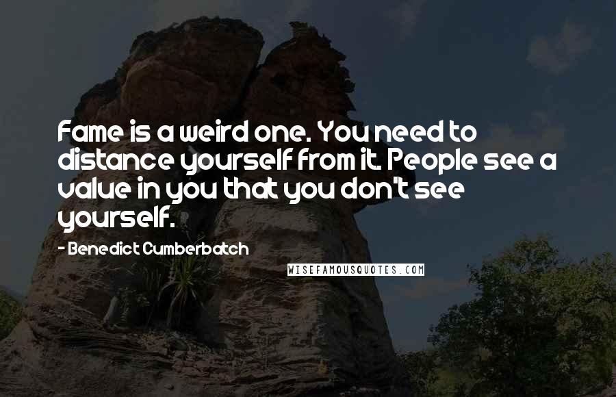 Benedict Cumberbatch Quotes: Fame is a weird one. You need to distance yourself from it. People see a value in you that you don't see yourself.