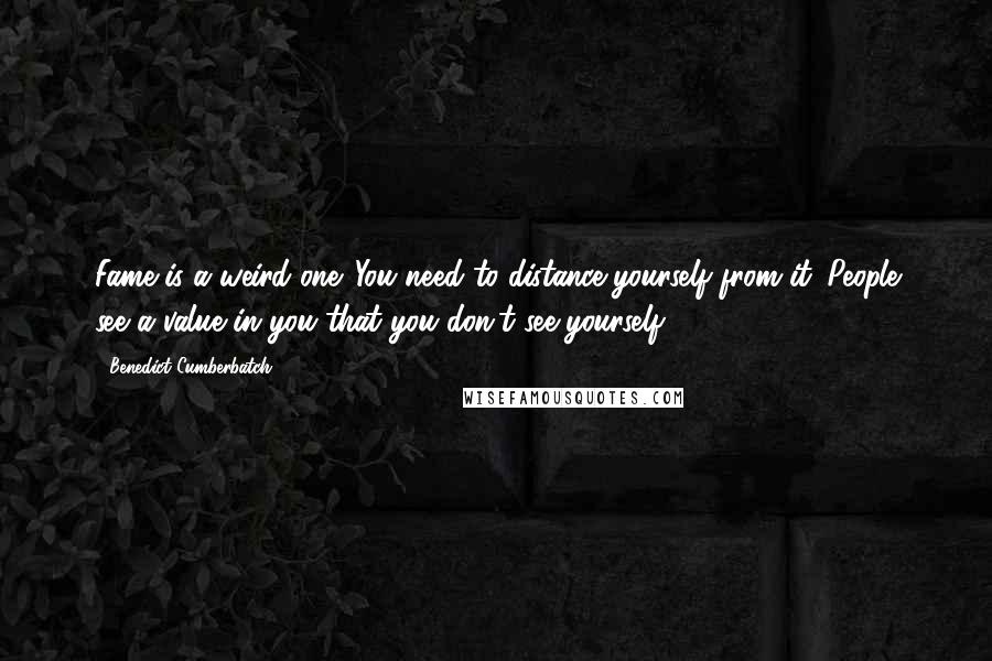 Benedict Cumberbatch Quotes: Fame is a weird one. You need to distance yourself from it. People see a value in you that you don't see yourself.