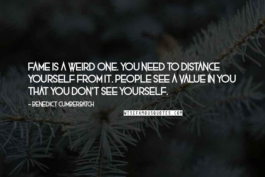 Benedict Cumberbatch Quotes: Fame is a weird one. You need to distance yourself from it. People see a value in you that you don't see yourself.