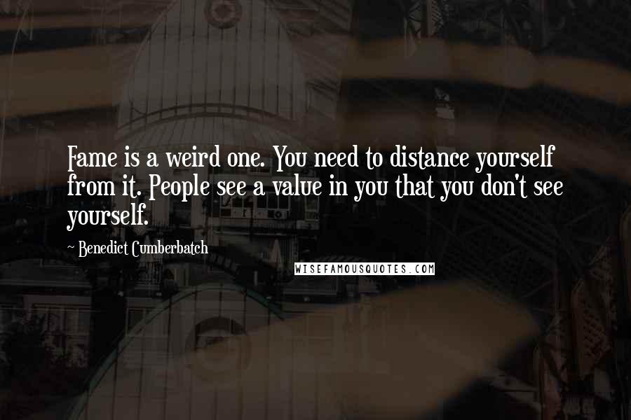 Benedict Cumberbatch Quotes: Fame is a weird one. You need to distance yourself from it. People see a value in you that you don't see yourself.