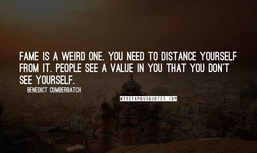 Benedict Cumberbatch Quotes: Fame is a weird one. You need to distance yourself from it. People see a value in you that you don't see yourself.