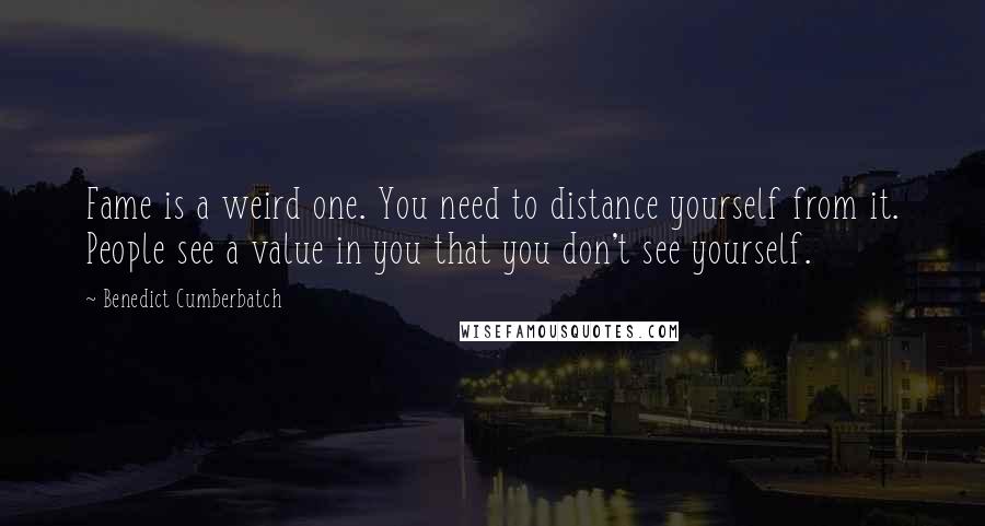 Benedict Cumberbatch Quotes: Fame is a weird one. You need to distance yourself from it. People see a value in you that you don't see yourself.