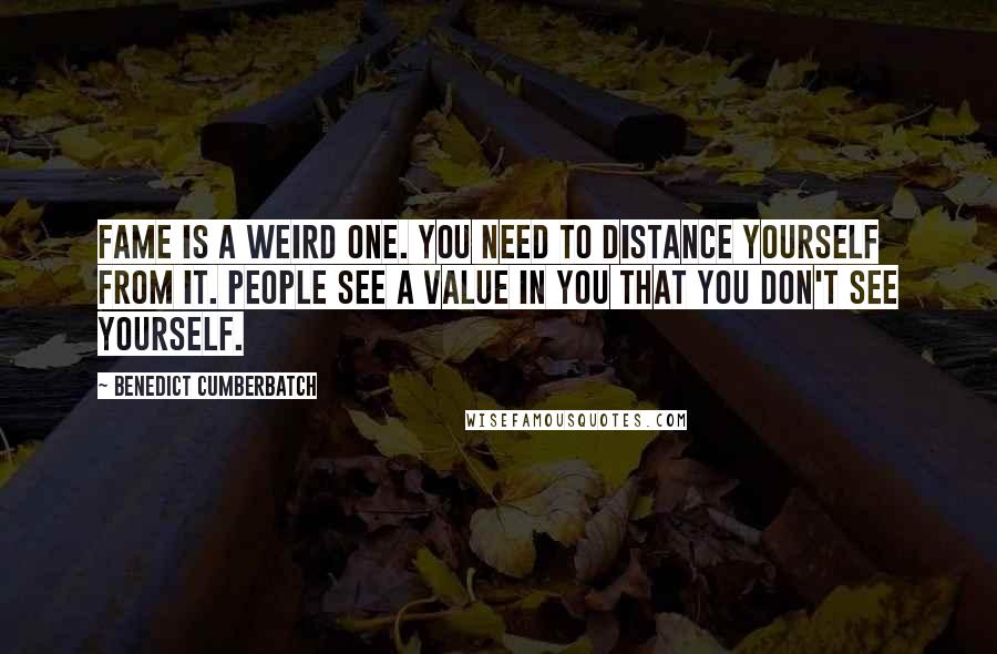 Benedict Cumberbatch Quotes: Fame is a weird one. You need to distance yourself from it. People see a value in you that you don't see yourself.