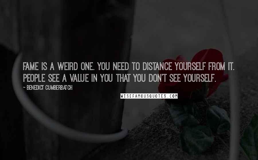 Benedict Cumberbatch Quotes: Fame is a weird one. You need to distance yourself from it. People see a value in you that you don't see yourself.