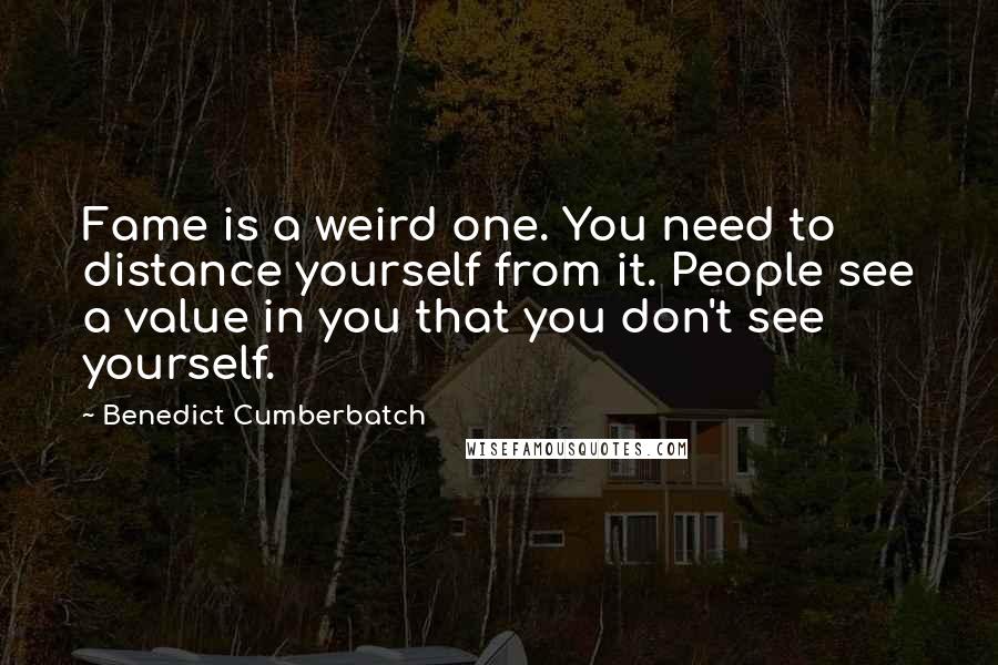 Benedict Cumberbatch Quotes: Fame is a weird one. You need to distance yourself from it. People see a value in you that you don't see yourself.