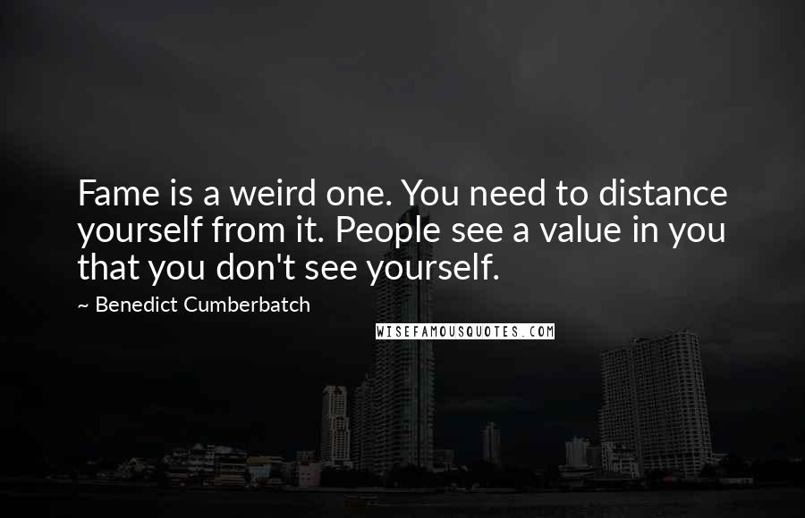 Benedict Cumberbatch Quotes: Fame is a weird one. You need to distance yourself from it. People see a value in you that you don't see yourself.