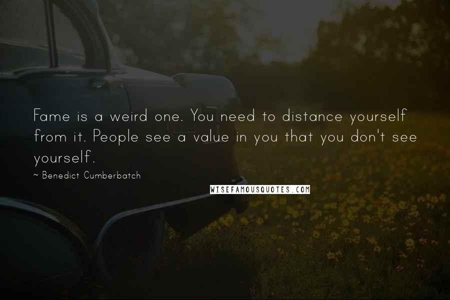 Benedict Cumberbatch Quotes: Fame is a weird one. You need to distance yourself from it. People see a value in you that you don't see yourself.