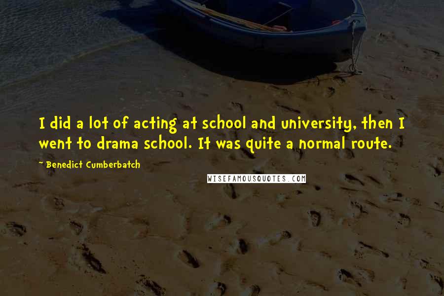 Benedict Cumberbatch Quotes: I did a lot of acting at school and university, then I went to drama school. It was quite a normal route.